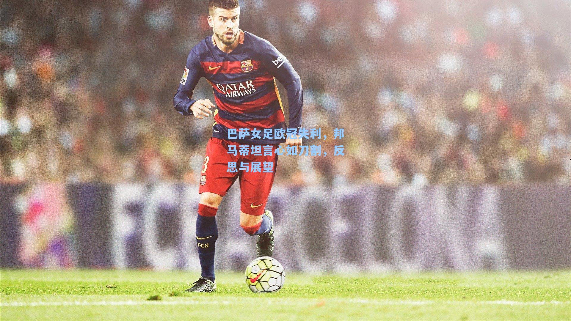  J9九游会平台-巴萨女足欧冠失利，邦马蒂坦言心如刀割，反思与展望